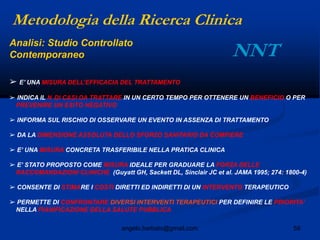 59angelo.barbato@gmail.com
➢ E‟ UNA MISURA DELL‟EFFICACIA DEL TRATTAMENTO
➢ INDICA IL N DI CASI DA TRATTARE IN UN CERTO TEMPO PER OTTENERE UN BENEFICIO O PER
PREVENIRE UN ESITO NEGATIVO
➢ INFORMA SUL RISCHIO DI OSSERVARE UN EVENTO IN ASSENZA DI TRATTAMENTO
➢ DA LA DIMENSIONE ASSOLUTA DELLO SFORZO SANITARIO DA COMPIERE
➢ E‟ UNA MISURA CONCRETA TRASFERIBILE NELLA PRATICA CLINICA
➢ E‟ STATO PROPOSTO COME MISURA IDEALE PER GRADUARE LA FORZA DELLE
RACCOMANDAZIONI CLINICHE (Guyatt GH, Sackett DL, Sinclair JC et al. JAMA 1995; 274: 1800-4)
➢ CONSENTE DI STIMARE I COSTI DIRETTI ED INDIRETTI DI UN INTERVENTO TERAPEUTICO
➢ PERMETTE DI CONFRONTARE DIVERSI INTERVENTI TERAPEUTICI PER DEFINIRE LE PRIORITA‟
NELLA PIANIFICAZIONE DELLA SALUTE PUBBLICA
Metodologia della Ricerca Clinica
NNTAnalisi: Studio Controllato
Contemporaneo
 