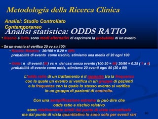60angelo.barbato@gmail.com
• Rischio e Odds sono modi alternativi di esprimere la probabilità di un evento
• Se un evento si verifica 20 vv su 100:
• Rischio Relativo: 20/100 = 0.20 = 20%
probabilità di evento come rischio, stimiamo una media di 20 ogni 100
• Odds: n di eventi (20) vs n dei casi senza evento (100-20 = 80) 20/80 = 0.25 ( 1 a 4)
probabilità di evento come odds, stimiamo 20 eventi ogni 80 (20 a 80)
L‟odds ratio di un trattamento è il rapporto tra la frequenza
con la quale un evento si verifica in un gruppo di pazienti
e la frequenza con la quale lo stesso evento si verifica
in un gruppo di pazienti di controllo.
Con una semplificazione estrema si può dire che
odds ratio e rischio relativo
sono relativamente simili dal punto di vista concettuale
ma dal punto di vista quantitativo lo sono solo per eventi rari
Metodologia della Ricerca Clinica
Analisi statistica: ODDS RATIO
Analisi: Studio Controllato
Contemporaneo
 