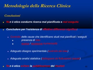 62angelo.barbato@gmail.com
Conclusioni
■ Non è etico condurre ricerca mal pianificata o mal eseguita
■ Concludere per l‟esistenza di effettive differenze significa:
■ Controllo delle cause che identificano studi mal pianificati / eseguiti
■ presenza di bias
■ scarsa / eccessiva numerosità
■ Adeguato disegno sperimentale (controllo dei bias)
■ Adeguata analisi statistica (distinguere da fluttuazioni casuali)
■ Non è etico evitare la pubblicazione dei risultati
Metodologia della Ricerca Clinica
 