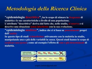 7angelo.barbato@gmail.com
Metodologia della Ricerca Clinica
"epidemiologia descrittiva", ha lo scopo di stimare la frequenza di
malattia e le sue caratteristiche a livello di una popolazione.
L'attributo "descrittiva" deriva dal fatto che, nello studio, si osserva e si
descrive una situazione senza interferire con la sua evoluzione.
"epidemiologia analitica”, indica che ci si basa su procedimenti propri
dell'analisi.
In questo tipo di studi si interferisce attivamente con la malattia in studio,
manipolando una o più delle variabili in causa. Questi studi hanno lo scopo di
verificare una ipotesi; come ad esempio l'effetto di uno o più determinanti di
malattia.
 