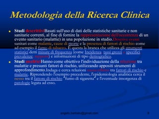 8angelo.barbato@gmail.com
Metodologia della Ricerca Clinica
■ Studi descrittiviBasati sull'uso di dati delle statistiche sanitarie e non
sanitarie correnti, al fine di fornire la rappresentazione dell'occorrenza di un
evento sanitario (malattie) in una popolazione in studio.Descrive eventi
sanitari come malattie, cause di morte e la presenza di fattori di rischio come
ad esempio il fumo di tabacco. È questa la branca che utilizza gli strumenti
statistici detti misure di frequenza (come Incidenza, tassi grezzi e specifici,
prevalenze, rapporti) e informazioni di tipo demografico.
■ Studi analiticiHanno come obiettivo l'individuazione della relazione tra
malattie e presunti fattori di rischio, utilizzando appositi strumenti di
approfondimento.Indaga e cerca relazioni causa-effetto tra fattori di rischio e
malattie. Riprendendo l'esempio precedente, l'epidemiologia analitica cerca il
nesso tra il fattore di rischio "fumo di sigaretta" e l'eventuale insorgenza di
patologie legata ad esso.
 