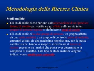9angelo.barbato@gmail.com
Metodologia della Ricerca Clinica
Studi analitici
■ Gli studi analitici che partono dall'osservazione di un ipotetico
fattore di rischio per verificare gli effetti sulla salute in un
gruppo di persone esposte si definiscono studi di coorte.
■ Gli studi analitici su due gruppi di persone, un gruppo affetto
da una certa malattia e un gruppo di controllo privo di malattia,
entrambi estratti da una medesima popolazione, con le stesse
caratteristiche, hanno lo scopo di identificare il fattore di
rischio presente tra i malati che possa aver determinato la
comparsa di malattia. Tale tipo di studi analitici vengono
indicati come studio caso controllo.
 