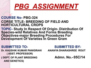 PBG ASSIGNMENT
COURSE No- PBG-324
CORSE TITLE- BREEDING OF FIELD AND
HORTICULTURAL CROPS
TOPIC- Study In Respect Of Origin- Distribution Of
Species-wild Relatives And Forms Breeding
Objectives-major Breeding Procedures For
Development Of Varieties In Green Gram
SUBMITTED TO- SUBMITTED BY-
Dr. KAUSHIK KUMAR PANIGRAHI ANANYA DHARASHREE ROUT
( ASST. PROFESSOR)
( DEPT. OF PLANT BREEDING Admn. No.- 05C/14
AND GENETICS)
 