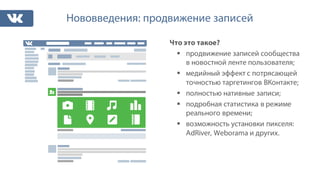 Нововведения: продвижение записей
Что это такое?
§ продвижение записей сообщества
в новостной ленте пользователя;
§ медийный эффект с потрясающей
точностью таргетингов ВКонтакте;
§ полностью нативные записи;
§ подробная статистика в режиме
реального времени;
§ возможность установки пикселя:
AdRiver, Weborama и других.
 