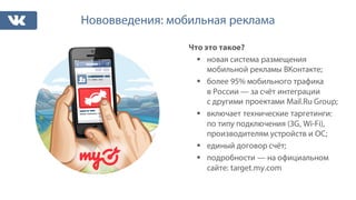 Нововведения: мобильная реклама
Что это такое?
§ новая система размещения
мобильной рекламы ВКонтакте;
§ более 95% мобильного трафика
в России — за счёт интеграции
с другими проектами Mail.Ru Group;
§ включает технические таргетинги:
по типу подключения (3G, Wi-Fi),
производителям устройств и ОС;
§ единый договор счёт;
§ подробности — на официальном
сайте: target.my.com
 