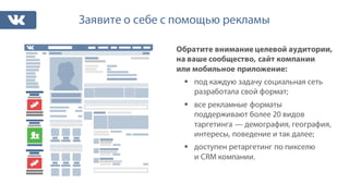 Заявите о себе с помощью рекламы
Обратите внимание целевой аудитории,
на ваше сообщество, сайт компании
или мобильное приложение:
§ под каждую задачу социальная сеть
разработала свой формат;
§ все рекламные форматы
поддерживают более 20 видов
таргетинга — демография, география,
интересы, поведение и так далее;
§ доступен ретаргетинг по пикселю
и CRM компании.
 