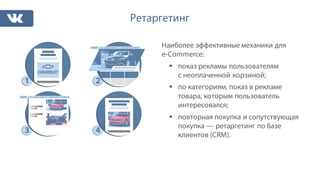 Ретаргетинг
Наиболее эффективные механики для
e-Commerce:
§ показ рекламы пользователям
с неоплаченной корзиной;
§ по категориям, показ в рекламе
товара, которым пользователь
интересовался;
§ повторная покупка и сопутствующая
покупка — ретаргетинг по базе
клиентов (CRM).
 