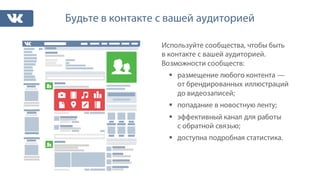 Будьте в контакте с вашей аудиторией
Используйте сообщества, чтобы быть
в контакте с вашей аудиторией.
Возможности сообществ:
§ размещение любого контента —
от брендированных иллюстраций
до видеозаписей;
§ попадание в новостную ленту;
§ эффективный канал для работы
с обратной связью;
§ доступна подробная статистика.
 