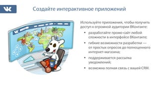 Создайте интерактивное приложений
Используйте приложения, чтобы получить
доступ к огромной аудитории ВКонтакте:
§ разработайте промо-сайт любой
сложности в интерфейсе ВКонтакте;
§ гибкие возможности разработки —
от простых опросов до полноценного
интернет-магазина;
§ поддерживается рассылка
уведомлений;
§ возможна полная связь с вашей CRM.
 