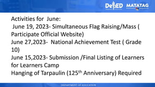 DEPARTMENT OF EDUCATION
Activities for June:
June 19, 2023- Simultaneous Flag Raising/Mass (
Participate Official Website)
June 27,2023- National Achievement Test ( Grade
10)
June 15,2023- Submission /Final Listing of Learners
for Learners Camp
Hanging of Tarpaulin (125th Anniversary) Required
 