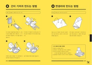 202 203
4
타올 손수건 ( 깨끗한 면소재가 바람직
하다 ) 을 준비하고 속옷의 크기에 맞게
양쪽을 접습니다 .
만약 재료가 갖추어지면 그 안에 휴지나
남은 천을 넣습니다 . 엉덩이 쪽에 넓은
면을 대면 밤에도 안심입니다 .
1 2
재료 타올 손수건 , 휴지 ( 또는 남은 천 )
랩으로 속옷을 감싼다 .
화장지나 휴지를 접어 포개고 사용한다 .
하나만 남아있는 생리대가 있으면
그 위에 화장지를 접어 올려서 사용한다 .
일회용의 깨끗한 수건이나 천으로 대용한다 .
천 위에 아기 엉덩이가 오도록 눕히고 위
쪽 손잡이 부분을 아기의 배 앞에서 묶습
니다 .
남은 부분을 아래로 뒤집어 접습니다 .
큰 슈퍼용 비닐봉지를 준비합니다 . 손잡
이 끝과 양옆을 잘라서 펼칩니다 . 그 위
에 깨끗한 무명천이나 수건 등을 접어서
놓습니다 .
아래쪽 손잡이 부분을 T 자 모양처럼 엉
덩이에서 배 앞으로 끼어 넣습니다 .
1
3
2
4
재료 비닐봉지 , 무명천 ( 또는 수건 ), 가위
면생리대 만드는 방법
간이 기저귀 만드는 방법
그 외 생리대 대용 아이템
150625_4-co.indd 202-203
150625_4-co.indd 202-203 2015-08-29 오후 8:02:14
2015-08-29 오후 8:02:14
 