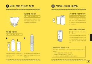 206 207
4
자른 페트병에 손전등을 세워서 넣고 물
을 넣은 다른 페트병을 위에서 겹치게 올
려 놓습니다 .
빈 페트병을 손전등보다 5 ㎝정도 높은 위
치에서 자르고 단면에 1 ~ 2 ㎝의 칼집을
4 군데 넣습니다 .
1 2
페트병을 이용한다
AAA 건전지를 AA건전지로 바꾼다
비닐봉지를 이용한다
AAA 건전지를 A 건전지로 바꾼다
수건이나 손수건 등의 천을 준비하고
AAA 건전지 높이에 맞게 잘라서 감습니
다 . 직경이 2.6 ㎝가 되면 셀로판 테이프
로 고정시킵니다 .
손전등에 씌운 흰색 비닐봉지의 손잡이
부분을 손전등에 묶습니다 . 빛이 비닐봉
지 전체에 부드럽게 펼쳐집니다 .
수건이나 손수건 등의 천을 준비하고 AAA
건전지 높이에 맞게 잘라서 감습니다 . 직경
이 3.4 ㎝가 되면 셀로판 테이프로 고정시킵
니다 . 둥글게 만든 은박지로 높이를 조절합
니다 .
재료 손전등 , 페트병 , 물 , 가위
재료 AAA 건전지 , 천 , 셀로판 테이프
재료 손전등 , 흰색 비닐봉지 , 가위
재료 AAA 건전지 , 천 , 은박지 , 셀로판
테이프
간이 랜턴 만드는 방법 건전지 크기를 바꾼다
전기가 통하는 것이면 무엇이든 사용할 수 있기 때문에 가까이에 있는 것을 활
용합시다 .
– 1 엔짜리 7 장을 셀로판 테이프로 고정시킨 것
– 10 엔짜리 7 장을 셀로판 테이프로 고정시킨 것
( 단 , 1 엔짜리와 10 엔짜리는 함께 붙여서 사용하지 말 것 .)
은박지 이외에도 활용할 수 있는 것
150625_4-co.indd 206-207
150625_4-co.indd 206-207 2015-08-29 오후 8:02:24
2015-08-29 오후 8:02:24
 