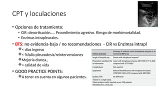 CPT y loculaciones
• Opciones de tratamiento:
• CIR: decorticación….. Procedimiento agresivo. Riesgo de morbimortalidad.
• Enzimas intrapleurales.
• BTS: no evidencia-baja / no recomendaciones - CIR vs Enzimas intrapl
< días ingreso
< %fallo pleurodesis/reintervenciones
Mejoría disnea.,
= calidad de vida
• GOOD PRACTICE POINTS:
A tener en cuenta en algunos pacientes.
 