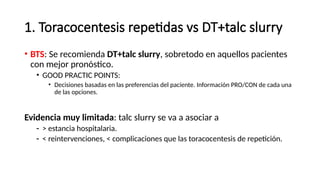 1. Toracocentesis repetidas vs DT+talc slurry
• BTS: Se recomienda DT+talc slurry, sobretodo en aquellos pacientes
con mejor pronóstico.
• GOOD PRACTIC POINTS:
• Decisiones basadas en las preferencias del paciente. Información PRO/CON de cada una
de las opciones.
Evidencia muy limitada: talc slurry se va a asociar a
- > estancia hospitalaria.
- < reintervenciones, < complicaciones que las toracocentesis de repetición.
 