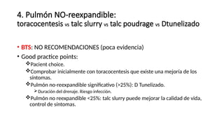 4. Pulmón NO-reexpandible:
toracocentesis vs talc slurry vs talc poudrage vs Dtunelizado
• BTS: NO RECOMENDACIONES (poca evidencia)
• Good practice points:
Pacient choice.
Comprobar inicialmente con toracocentesis que existe una mejoría de los
síntomas.
Pulmón no-reexpandible significativo (>25%): D Tunelizado.
Duración del drenaje. Riesgo infección.
Pulmón no reexpandible <25%: talc slurry puede mejorar la calidad de vida,
control de síntomas.
 