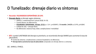 D Tunelizado: drenaje diario vs síntomas
• Recordar: PLEURODESIS ESPONTÁNEA 20-24%
• Drenaje diario vs drenaje según síntomas.
• AMPLE-2 randomised trial (Lancet 2018). N= 90.
• Control disnea: sin diferenecias.
• PLEURODESI ESPONTANIA: 60 days 37·2% vs 11·4 , p=0·0049) // 6 months ( 44·2% vs 15·9%, p=0·004)
• Calidad de vida: > drenaje diario.
• No diferencies: estancia hosp, dolor, complicaciones i mortalidad
• BTS: cuando la RETIRADA del drenaje es prioritario, se recomienda drenaje DIARIO para aumentar la tasa de
pleurodesis.
 Control de síntomas, complicaciones y estancia hospitalaria: sin diferencias.
 Drenaje diario aumenta las tasas de pleurodesis comparado con drenaje alterno o a síntomas.
(EC: AMPLE y TIME2).
 