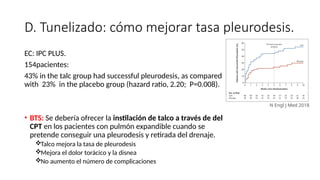 D. Tunelizado: cómo mejorar tasa pleurodesis.
EC: IPC PLUS.
154pacientes:
43% in the talc group had successful pleurodesis, as compared
with 23% in the placebo group (hazard ratio, 2.20; P=0.008).
• BTS: Se debería ofrecer la instilación de talco a través de del
CPT en los pacientes con pulmón expandible cuando se
pretende conseguir una pleurodesis y retirada del drenaje.
Talco mejora la tasa de pleurodesis
Mejora el dolor torácico y la disnea
No aumento el número de complicaciones
N Engl J Med 2018
 