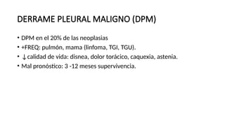 DERRAME PLEURAL MALIGNO (DPM)
• DPM en el 20% de las neoplasias
• +FREQ: pulmón, mama (linfoma, TGI, TGU).
• ↓calidad de vida: disnea, dolor torácico, caquexia, astenia.
• Mal pronóstico: 3 -12 meses supervivencia.
 