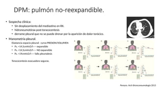DPM: pulmón no-reexpandible.
• Sospecha clínica:
• Sin desplazamiento del mediastino en RX.
• hidroneumotórax post-toracocentesis
• derrame pleural que no se puede drenar por la aparición de dolor torácico.
• Manometría pleural.
Elastancia espacio pleural: curva PRESION/VOLUMEN
• PEL <14,5cmH2O/l---- expansible
• PEL >14,5cmH2O/l---- NO expansible
• PEL >19cmH2O/l---- fallo pleurodesis
Toracocentesis evacuadora seguras.
Pereyra. Arch Bronconeumología 2013
 