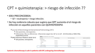 CPT + quimioterapia: > riesgo de infección ??
• IDEA PRECONCEBIDA:
• QT = neutropenia = riesgo infección.
• No hay evidencia robusta que sugiera que DPT aumenta el el riesgo de
infección en aquellos pacientes con QUIMIOTERAPIA
 Journal of Bronchology & Interventional Pulmonology 2013.
 262 pacientes, retrospectivo.
 Infecciones: 6%; no diferencias infecciones según tto: QT vs no QT. (9/173 (5.2%) vs 7/89 (7.9%),
respectively (p=0.4))
 BMC Pulmonary Medicine (2016) 16:41
 104 pacientes, retrospectivo.
Systemic chemotherapy is safe in patients with IPC undergoing chemotherapy
 