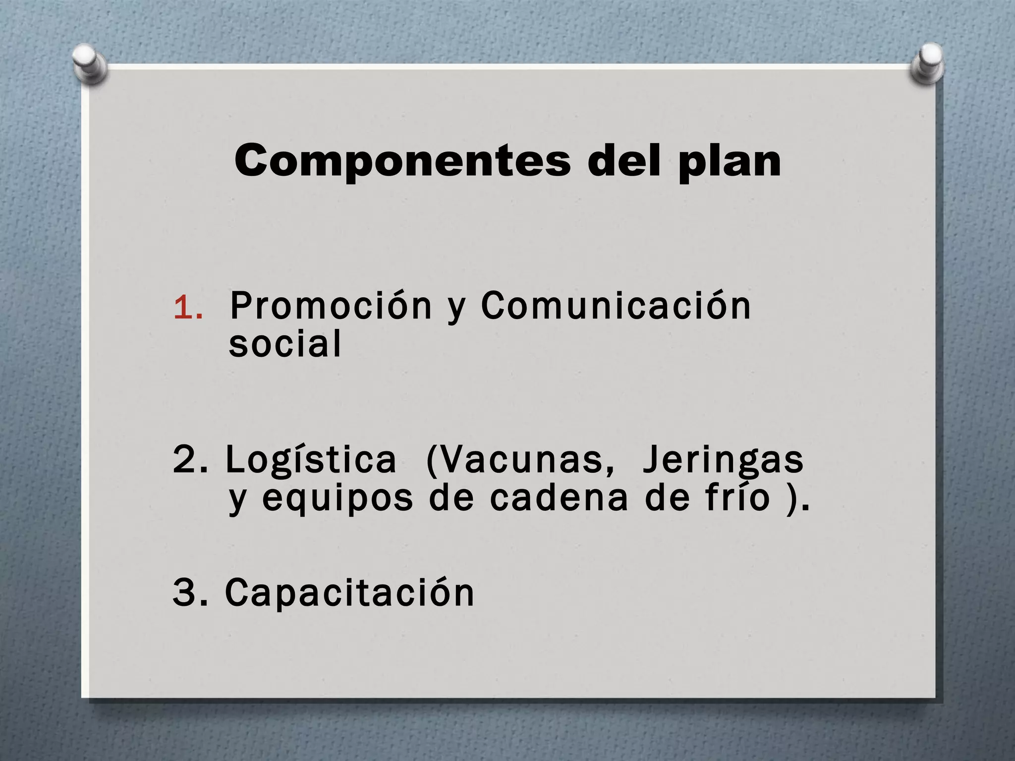 Componentes del plan 
1. Promoción y Comunicación 
social 
2. Logística (Vacunas, Jeringas 
y equipos de cadena de frío ). 
3. Capacitación 
 