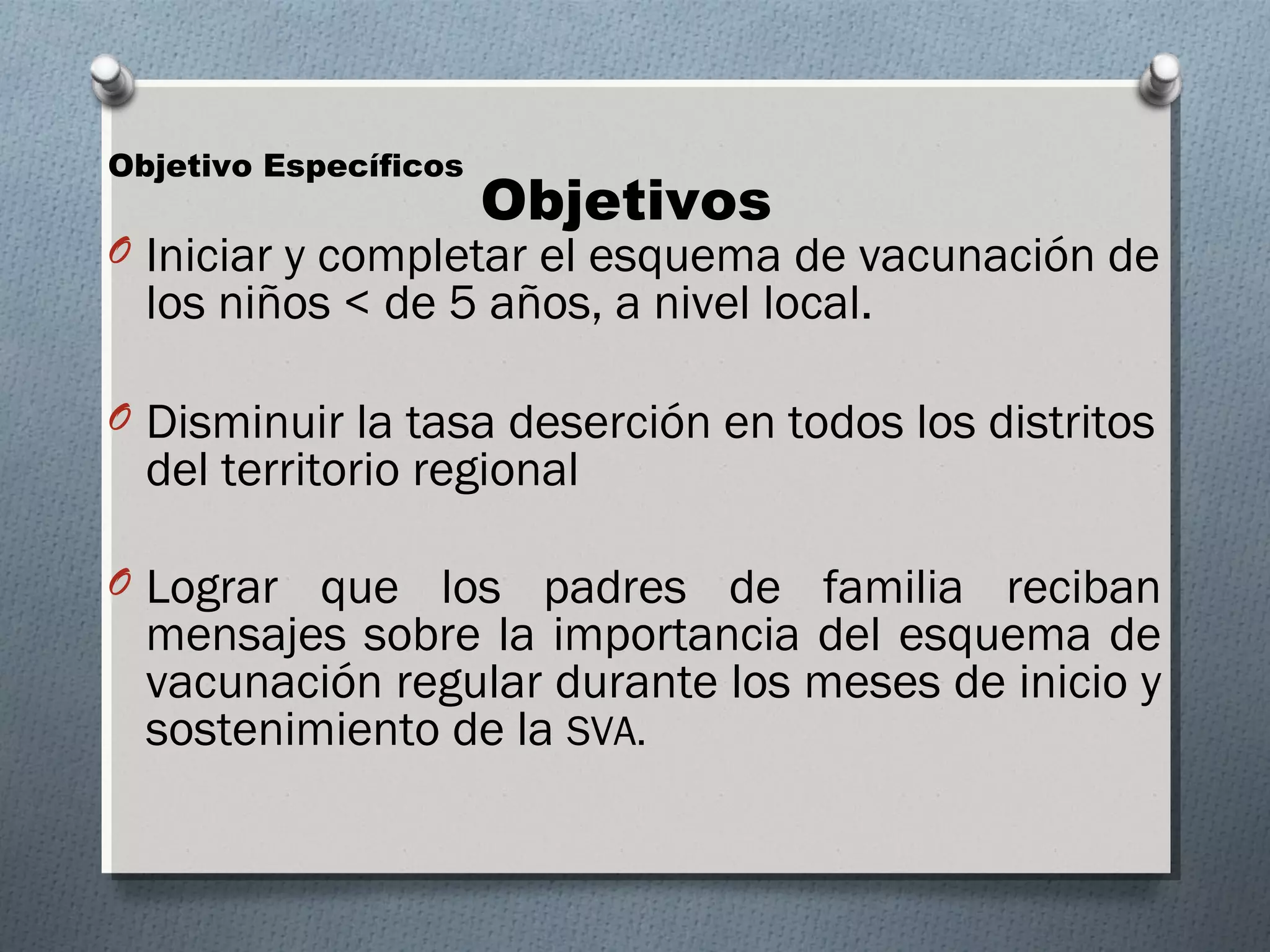 Objetivos Objetivo Específicos 
O Iniciar y completar el esquema de vacunación de 
los niños < de 5 años, a nivel local. 
O Disminuir la tasa deserción en todos los distritos 
del territorio regional 
O Lograr que los padres de familia reciban 
mensajes sobre la importancia del esquema de 
vacunación regular durante los meses de inicio y 
sostenimiento de la SVA. 
 