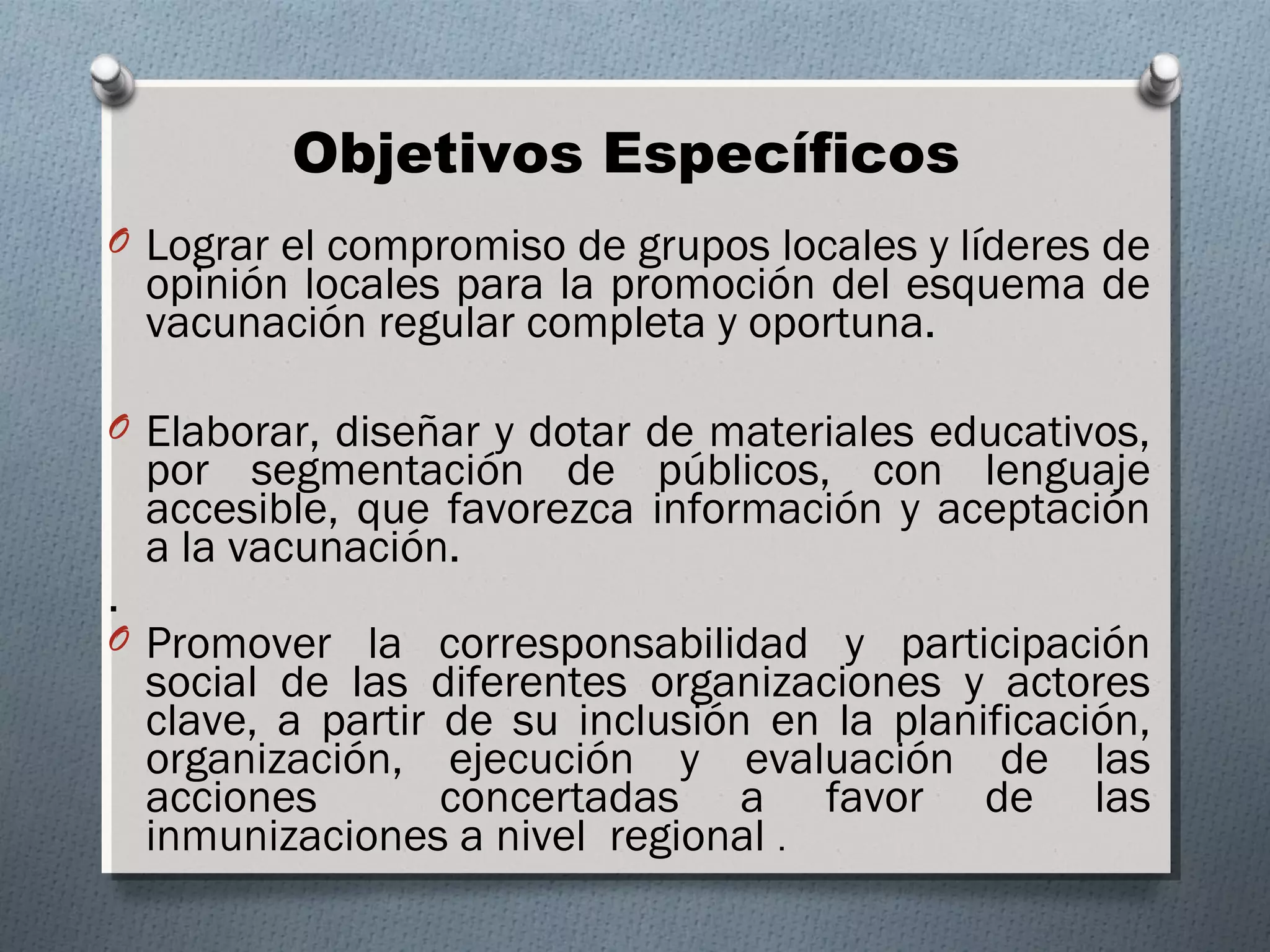 Objetivos Específicos 
O Lograr el compromiso de grupos locales y líderes de 
opinión locales para la promoción del esquema de 
vacunación regular completa y oportuna. 
O Elaborar, diseñar y dotar de materiales educativos, 
por segmentación de públicos, con lenguaje 
accesible, que favorezca información y aceptación 
a la vacunación. 
. 
O Promover la corresponsabilidad y participación 
social de las diferentes organizaciones y actores 
clave, a partir de su inclusión en la planificación, 
organización, ejecución y evaluación de las 
acciones concertadas a favor de las 
inmunizaciones a nivel regional . 
 