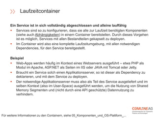 Ein Service ist in sich vollständig abgeschlossen und alleine lauffähig
 Services sind so zu konfigurieren, dass sie alle zur Laufzeit benötigten Komponenten
(siehe auch Abhängigkeiten) in einem Container bereitstellen. Durch dieses Vorgehen
ist es möglich, Services mit allen Bestandteilen gekapselt zu deployen.
 Im Container wird also eine komplette Laufzeitumgebung, mit allen notwendigen
Dependencies, für den Service bereitgestellt.
Beispiel
 Web-Apps werden häufig im Kontext eines Webservers ausgeführt – etwa PHP als
Modul im Apache, ASP.NET als Seiten im IIS oder JAVA mit Tomcat oder Jetty.
 Braucht ein Service solch einen Applikationsserver, so ist dieser als Dependency zu
deklarieren, und mit dem Service zu deployen.
 Der notwendige Applikationsserver muss also als Teil des Service ausgeliefert und im
selben Kontext (also im User-Space) ausgeführt werden, um die Nutzung von Shared
Memory Segmenten und (nicht durch eine API geschützte) Datennutzung zu
verhindern.
Laufzeitcontainer
Für weitere Informationen zu den Containern, siehe 05_Komponenten_und_OS-Plattform_...
 