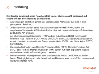 Ein Service exponiert seine Funktionalität immer über eine API basierend auf
einem offenen Protokoll und Schnittstelle
 Anwendungen bestehen gemäß der Microservices Architektur aus sind in sich
gekapselten Services.
 Jeder Service exponiert seine Funktionalität über eine HTTP-API, wobei die
angebotene Version der API im Aufruf erkennbar sein muss (siehe auch Präsentation
zu RESTful API Design).
 Als Übertragungsprotokoll sollte HTTP und als Schnittstelle REST zum Einsatz
kommen. REST ist dem SOAP Ansatz und JSON einer XML-Kodierung vorzuziehen,
es sein denn ein anzubindender Dienst versteht kein JSON, oder bietet keine REST-
Schnittstelle.
 Klassische Methoden, wie Remote Procedure Calls (RPC), Remote Function Call
(RFC) oder Remote Method Invocation (RMI) dürfen nur nach expliziter Freigabe
durch das Architektur-Board eingesetzt werden.
 Diese Methoden widersprechen dem Microservices Ansatz und führen zu einem
hohen Abhängigkeitsgrad zwischen einzelnen Diensten, was zu erhöhten Kosten- und
Wartungseffekten führt.
Interfacing
 