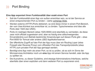 Eine App exponiert ihren Funktionalität über exakt einen Port
 Soll die Funktionalität einer App von außen erreichbar sein, so ist der Service an
einen entsprechenden Port zu binden – siehe vorherige Slide.
 Werden externe (HTTP)-Ports deklariert, so sind diese immer in einem Port-Bereich,
der vom User-Kontext aus erreichbar ist, zu binden. Typischerweise sind dies alle
Ports über 1024 (bei UNIX).
 Ports im niedrigen Bereich (etwa 1025-9000) sind ebenfalls zu vermeiden, da diese
zwar nicht offiziell zugewiesen sind, aber es häufig eine stillschweigendes
Einverständnis zum Betrieb bestimmter Anwendungen auf diesen Ports gibt – etwa
Port 8000 für Tomcat oder andere J2EE Applikationsserver.
 Der öffentliche Zugriff auf den Port der App muss über ein Routing Layer (etwa
Firewall oder Reverse Proxy) vom offiziellen Port des Transportprotokolls (etwa
HTTP) zum privaten Port der App gemappt werden.
 Benötigt eine App mehr als einen Port, so ist zu prüfen, ob es sich im Sinne der
Microservices Architektur noch um eine App mit einem Service handelt, oder die App
zu splitten ist.
 Die Ausnahme, zu dieser Guideline, sind etwaige Administrations-Interfaces, welche
ebenfalls über einen expliziten und dann weiteren Port zu exponieren sind.
Port Binding
 