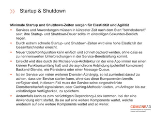 Minimale Startup und Shutdown-Zeiten sorgen für Elastizität und Agilität
 Services und Anwendungen müssen in kürzester Zeit nach dem Start "betriebsbereit"
sein; ihre Startup- und Shutdown-Dauer sollte im einstelligen Sekunden-Bereich
liegen.
 Durch extrem schnelle Startup- und Shutdown-Zeiten wird eine hohe Elastizität der
Gesamtarchitektur erreicht.
 Neuer Code/Konfiguration kann einfach und schnell deployd werden, ohne dass es
zu nennenswerten Unterbrechungen in der Service-Bereitstellung kommt.
 Erreicht wird dies durch die Microservice-Architektur (in der eine App immer nur einen
kleinen Funktionsumfang hat) und die asynchrone Anbindung (potentiell komplexer)
Backend-Dienste, wie Persistenz oder einer Message-Queue.
 Ist ein Service von vielen weiteren Diensten Abhängig, so ist zumindest darauf zu
achten, dass der Service starten kann, ohne das diese Komponenten bereits
verfügbar sind, in diesem Fall muss der Service seine eingeschränkte
Dienstbereitschaft signalisieren, oder Caching-Methoden bieten, um Anfragen bis zur
vollständigen Verfügbarkeit, zu speichern.
 Andernfalls kann es zum berüchtigten Dependency-Lock kommen, bei der eine
Anwendung nicht startet, da sie auf eine weitere Komponente wartet, welche
wiederum auf eine weitere Komponente wartet und so weiter.
Startup & Shutdown
 