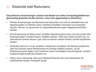 Cloud-Service Anwendungen müssen bei Bedarf auf vielen Computingplattformen
gleichzeitig gestartet werden können, ohne sich gegenseitig zu blockieren.
 Werden Anwendungen als Microservices betrachtet und sind sie darüberhinaus als
Agentensystem im Rahmen einer verteilten Architektur konzipiert und entwickelt,
werden, können sie dynamisch an Kapazitätsanforderungen angepasst betrieben
werden.
 Eine Anwendung auf Basis eines verteilten Agentensystems kann auf eine große Zahl
kostengünstiger virtueller Knoten installiert werden. Fällt einer dieser Knoten aus, so
übernehmen andere dessen Last, oder es können weitere Knoten schnell angefahren
werden.
 Außerdem können in einer verteilten, elastischen Architektur die Dienste problemlos
über die Grenzen eines Rechenzentrums hinweg installiert werden, da die
Partitionierung der Daten und Funktionen keine nachträglich einzubringende, sondern
inhärente Eigenschaft des Systems ist.
 Hierzu ist es notwendig, dass auch Backend-Dienste (wie eine Datenbank) als
partitioniertes System konzipiert wurde.
Elastizität statt Redundanz
 