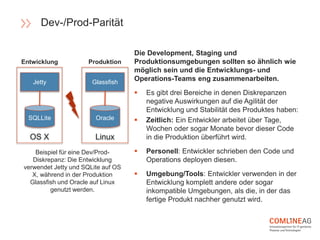 Die Development, Staging und
Produktionsumgebungen sollten so ähnlich wie
möglich sein und die Entwicklungs- und
Operations-Teams eng zusammenarbeiten.
 Es gibt drei Bereiche in denen Diskrepanzen
negative Auswirkungen auf die Agilität der
Entwicklung und Stabilität des Produktes haben:
 Zeitlich: Ein Entwickler arbeitet über Tage,
Wochen oder sogar Monate bevor dieser Code
in die Produktion überführt wird.
 Personell: Entwickler schrieben den Code und
Operations deployen diesen.
 Umgebung/Tools: Entwickler verwenden in der
Entwicklung komplett andere oder sogar
inkompatible Umgebungen, als die, in der das
fertige Produkt nachher genutzt wird.
Beispiel für eine Dev/Prod-
Diskrepanz: Die Entwicklung
verwendet Jetty und SQLite auf OS
X, während in der Produktion
Glassfish und Oracle auf Linux
genutzt werden.
Dev-/Prod-Parität
Jetty
OS X
SQLLite
Glassfish
Linux
Oracle
Entwicklung Produktion
 