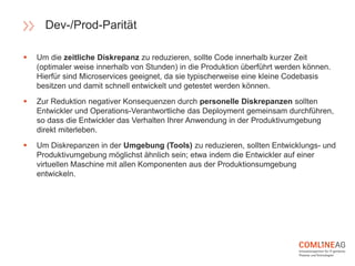  Um die zeitliche Diskrepanz zu reduzieren, sollte Code innerhalb kurzer Zeit
(optimaler weise innerhalb von Stunden) in die Produktion überführt werden können.
Hierfür sind Microservices geeignet, da sie typischerweise eine kleine Codebasis
besitzen und damit schnell entwickelt und getestet werden können.
 Zur Reduktion negativer Konsequenzen durch personelle Diskrepanzen sollten
Entwickler und Operations-Verantwortliche das Deployment gemeinsam durchführen,
so dass die Entwickler das Verhalten Ihrer Anwendung in der Produktivumgebung
direkt miterleben.
 Um Diskrepanzen in der Umgebung (Tools) zu reduzieren, sollten Entwicklungs- und
Produktivumgebung möglichst ähnlich sein; etwa indem die Entwickler auf einer
virtuellen Maschine mit allen Komponenten aus der Produktionsumgebung
entwickeln.
Dev-/Prod-Parität
 