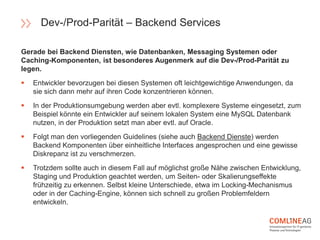 Gerade bei Backend Diensten, wie Datenbanken, Messaging Systemen oder
Caching-Komponenten, ist besonderes Augenmerk auf die Dev-/Prod-Parität zu
legen.
 Entwickler bevorzugen bei diesen Systemen oft leichtgewichtige Anwendungen, da
sie sich dann mehr auf ihren Code konzentrieren können.
 In der Produktionsumgebung werden aber evtl. komplexere Systeme eingesetzt, zum
Beispiel könnte ein Entwickler auf seinem lokalen System eine MySQL Datenbank
nutzen, in der Produktion setzt man aber evtl. auf Oracle.
 Folgt man den vorliegenden Guidelines (siehe auch Backend Dienste) werden
Backend Komponenten über einheitliche Interfaces angesprochen und eine gewisse
Diskrepanz ist zu verschmerzen.
 Trotzdem sollte auch in diesem Fall auf möglichst große Nähe zwischen Entwicklung,
Staging und Produktion geachtet werden, um Seiten- oder Skalierungseffekte
frühzeitig zu erkennen. Selbst kleine Unterschiede, etwa im Locking-Mechanismus
oder in der Caching-Engine, können sich schnell zu großen Problemfeldern
entwickeln.
Dev-/Prod-Parität – Backend Services
 