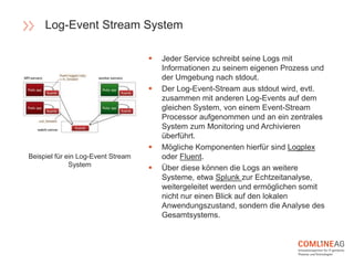  Jeder Service schreibt seine Logs mit
Informationen zu seinem eigenen Prozess und
der Umgebung nach stdout.
 Der Log-Event-Stream aus stdout wird, evtl.
zusammen mit anderen Log-Events auf dem
gleichen System, von einem Event-Stream
Processor aufgenommen und an ein zentrales
System zum Monitoring und Archivieren
überführt.
 Mögliche Komponenten hierfür sind Logplex
oder Fluent.
 Über diese können die Logs an weitere
Systeme, etwa Splunk zur Echtzeitanalyse,
weitergeleitet werden und ermöglichen somit
nicht nur einen Blick auf den lokalen
Anwendungszustand, sondern die Analyse des
Gesamtsystems.
Beispiel für ein Log-Event Stream
System
Log-Event Stream System
 