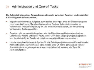 Die Administration einer Anwendung sollte nicht zwischen Routine- und speziellen
Einzelaufgaben unterscheiden.
 Tägliche administrative Aufgaben zum Betrieb einer App, etwa die Überprüfung von
Logs oder das Leeren/Synchronisieren eines Caches, fallen üblicherweise im
Rahmen der Produktivumgebung an und werden zumeist durch, zur Anwendung
gehörenden, Tools unterstützt.
 Daneben gibt es spezielle Aufgaben, wie die Migration von Daten (etwa in einer
Datenbank), welche Entwickler häufig in der Dev- oder Staging-Umgebung proben
und die sie häufig als Sonderfall mit einer speziellen Umgebung ansehen.
 Um die Komplexität dieser Aufgaben für alle Beteiligten (seien es nun Entwickler oder
Administratoren) zu minimieren, sollten diese One-Off Tasks genauso als Teil der
Administrationsumgebung einer Anwendung behandelt werden, wie Tools für
Routineaufgaben.
Administration und One-off Tasks
 