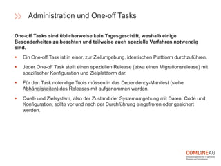 One-off Tasks sind üblicherweise kein Tagesgeschäft, weshalb einige
Besonderheiten zu beachten und teilweise auch spezielle Verfahren notwendig
sind.
 Ein One-off Task ist in einer, zur Zielumgebung, identischen Plattform durchzuführen.
 Jeder One-off Task stellt einen speziellen Release (etwa einen Migrationsrelease) mit
spezifischer Konfiguration und Zielplattform dar.
 Für den Task notendige Tools müssen in das Dependency-Manifest (siehe
Abhängigkeiten) des Releases mit aufgenommen werden.
 Quell- und Zielsystem, also der Zustand der Systemumgebung mit Daten, Code und
Konfiguration, sollte vor und nach der Durchführung eingefroren oder gesichert
werden.
Administration und One-off Tasks
 