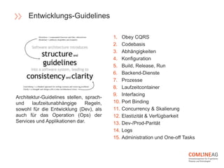 1. Obey CQRS
2. Codebasis
3. Abhängigkeiten
4. Konfiguration
5. Build, Release, Run
6. Backend-Dienste
7. Prozesse
8. Laufzeitcontainer
9. Interfacing
10. Port Binding
11. Concurrency & Skalierung
12. Elastizität & Verfügbarkeit
13. Dev-/Prod-Parität
14. Logs
15. Administration und One-off Tasks
Entwicklungs-Guidelines
Architektur-Guidelines stellen, sprach-
und laufzeitunabhängige Regeln,
sowohl für die Entwicklung (Dev), als
auch für das Operation (Ops) der
Services und Applikationen dar.
 