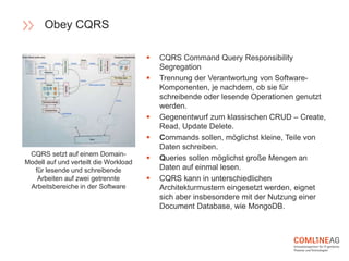  CQRS Command Query Responsibility
Segregation
 Trennung der Verantwortung von Software-
Komponenten, je nachdem, ob sie für
schreibende oder lesende Operationen genutzt
werden.
 Gegenentwurf zum klassischen CRUD – Create,
Read, Update Delete.
 Commands sollen, möglichst kleine, Teile von
Daten schreiben.
 Queries sollen möglichst große Mengen an
Daten auf einmal lesen.
 CQRS kann in unterschiedlichen
Architekturmustern eingesetzt werden, eignet
sich aber insbesondere mit der Nutzung einer
Document Database, wie MongoDB.
CQRS setzt auf einem Domain-
Modell auf und verteilt die Workload
für lesende und schreibende
Arbeiten auf zwei getrennte
Arbeitsbereiche in der Software
Obey CQRS
 