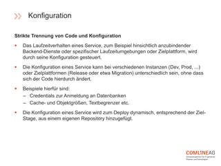 Strikte Trennung von Code und Konfiguration
 Das Laufzeitverhalten eines Service, zum Beispiel hinsichtlich anzubindender
Backend-Dienste oder spezifischer Laufzeitumgebungen oder Zielplattform, wird
durch seine Konfiguration gesteuert.
 Die Konfiguration eines Service kann bei verschiedenen Instanzen (Dev, Prod, ...)
oder Zielplattformen (Release oder etwa Migration) unterschiedlich sein, ohne dass
sich der Code hierdurch ändert.
 Beispiele hierfür sind:
– Credentials zur Anmeldung an Datenbanken
– Cache- und Objektgrößen, Textbegrenzer etc.
 Die Konfiguration eines Service wird zum Deploy dynamisch, entsprechend der Ziel-
Stage, aus einem eigenen Repository hinzugefügt.
Konfiguration
 
