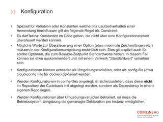  Speziell für Variablen oder Konstanten welche das Laufzeitverhalten einer
Anwendung beeinflussen gilt die folgende Regel als Constraint:
 Es darf keine Konstanten im Code geben, die nicht über eine Konfigurationsoption
übersteuert werden können.
 Mögliche Werte zur Übersteuerung einer Option (etwa maximale Zeichenlängen etc.)
müssen in der Konfigurationsumgebung ersichtlich sein. Dies gilt explizit auch für
solche Optionen, die zum Release-Zeitpunkt Standardwerte haben. In diesem Fall
können sie etwa auskommentiert und mit einem Vermerk "Standardwert" versehen
sein.
 Konfigurationen können entweder als Umgebungsvariablen, oder als config-file (etwa
cloud-config File für docker) deklariert werden.
 Werden Konfigurationen in config-files angelegt, ist sicherzustellen, dass diese nicht
im Repository der Codebasis mit abgelegt werden, sondern als Dependency in einem
eigenen Repo liegen.
 Werden Konfigurationen über Umgebungsvariablen deklariert, so muss die
Betriebssystem-Umgebung die gemanagte Deklaration pro Instanz ermöglichen.
Konfiguration
 