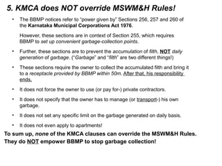 5. KMCA does NOT override MSWM&H Rules!
• The BBMP notices refer to “power given by” Sections 256, 257 and 260 of
the Karnataka Municipal Corporations Act 1976.
However, these sections are in context of Section 255, which requires
BBMP to set up convenient garbage-collection points.
• Further, these sections are to prevent the accumulation of filth, NOT daily
generation of garbage. (“Garbage” and “filth” are two different things!)
• These sections require the owner to collect the accumulated filth and bring it
to a receptacle provided by BBMP within 50m. After that, his responsibility
ends.
• It does not force the owner to use (or pay for-) private contractors.
• It does not specify that the owner has to manage (or transport-) his own
garbage.
• It does not set any specific limit on the garbage generated on daily basis.
• It does not even apply to apartments!
To sum up, none of the KMCA clauses can override the MSWM&H Rules.
They do NOT empower BBMP to stop garbage collection!
 