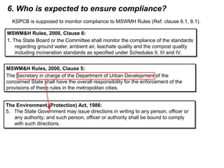 6. Who is expected to ensure compliance?
KSPCB is supposed to monitor compliance to MSWMH Rules (Ref: clause 6.1, 8.1).
MSWM&H Rules, 2000, Clause 6:
1. The State Board or the Committee shall monitor the compliance of the standards
regarding ground water, ambient air, leachate quality and the compost quality
including incineration standards as specified under Schedules II, III and IV.
MSWM&H Rules, 2000, Clause 6:
1. The State Board or the Committee shall monitor the compliance of the standards
regarding ground water, ambient air, leachate quality and the compost quality
including incineration standards as specified under Schedules II, III and IV.
MSWM&H Rules, 2000, Clause 5:
The Secretary in charge of the Department of Urban Development of the
concerned State shall have the overall responsibility for the enforcement of the
provisions of these rules in the metropolitan cities.
MSWM&H Rules, 2000, Clause 5:
The Secretary in charge of the Department of Urban Development of the
concerned State shall have the overall responsibility for the enforcement of the
provisions of these rules in the metropolitan cities.
The Environment (Protection) Act, 1986:
5. The State Government may issue directions in writing to any person, officer or
any authority; and such person, officer or authority shall be bound to comply
with such directions.
The Environment (Protection) Act, 1986:
5. The State Government may issue directions in writing to any person, officer or
any authority; and such person, officer or authority shall be bound to comply
with such directions.
 