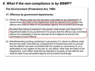 The Environment (Protection) Act, 1986:
17. Offences by government departments:
(1) Where an offence under this Act has been committed by any Department of
Government, the Head of the Department shall be deemed to be guilty of the
offence and shall be liable to be proceeded against and punished accordingly.
Provided that nothing contained in this section shall render such Head of the
Department liable to any punishment if he proves that the offence was committed
without his knowledge or that he exercise all due diligence to prevent the
commission of such offence.
(2) Notwithstanding anything contained in sub-section (1), where an offence under
this Act has been committed by a Department of Government and it is proved
that the offence has been committed with the consent or connivance of, or is
attributable to any neglect on the part of, any officer, other than the Head of the
Department, such officer shall also be deemed to be guilty of that offence and
shall be liable to be proceeded against and punished accordingly.
The Environment (Protection) Act, 1986:
17. Offences by government departments:
(1) Where an offence under this Act has been committed by any Department of
Government, the Head of the Department shall be deemed to be guilty of the
offence and shall be liable to be proceeded against and punished accordingly.
Provided that nothing contained in this section shall render such Head of the
Department liable to any punishment if he proves that the offence was committed
without his knowledge or that he exercise all due diligence to prevent the
commission of such offence.
(2) Notwithstanding anything contained in sub-section (1), where an offence under
this Act has been committed by a Department of Government and it is proved
that the offence has been committed with the consent or connivance of, or is
attributable to any neglect on the part of, any officer, other than the Head of the
Department, such officer shall also be deemed to be guilty of that offence and
shall be liable to be proceeded against and punished accordingly.
6. What if the non-compliance is by BBMP?
 