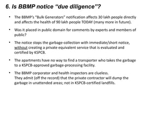 6. Is BBMP notice “due diligence”?
• The BBMP’s “Bulk Generators” notification affects 30 lakh people directly
and affects the health of 90 lakh people TODAY (many more in future).
• Was it placed in public domain for comments by experts and members of
public?
• The notice stops the garbage-collection with immediate/short notice,
without creating a private equivalent service that is evaluated and
certified by KSPCB.
• The apartments have no way to find a transporter who takes the garbage
to a KSPCB-approved garbage-processing facility.
• The BBMP corporator and health inspectors are clueless.
They admit (off the record) that the private contractor will dump the
garbage in unattended areas; not in KSPCB-certified landfills.
 