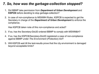 7. So, how was the garbage-collection stopped?
1. Did BBMP take permission from Department of Urban Development and
KSPCB before deciding to stop garbage-collection?
2. In case of non-compliance to MSWMH Rules, KSPCB is expected to get the
Secretary in charge of the Department of Urban Development to enforce the
compliance.
Has KSPCB taken note of this non-compliance and acted?
3. If so, has the Secretary-DoUD ordered BBMP to comply with MSWM&H?
4. If so, has the KSPCB/Secretary-DoUD registered a case of non-compliance
against BBMP under The Environment (Protection) Act?
5. Will KSPCB wait till the test-results prove that the city environment is damaged
beyond acceptable limits?
 