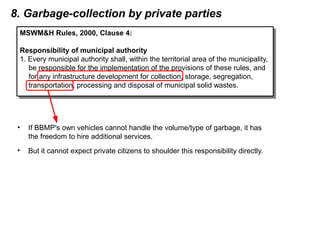 8. Garbage-collection by private parties
• If BBMP's own vehicles cannot handle the volume/type of garbage, it has
the freedom to hire additional services.
• But it cannot expect private citizens to shoulder this responsibility directly.
MSWM&H Rules, 2000, Clause 4:
Responsibility of municipal authority
1. Every municipal authority shall, within the territorial area of the municipality,
be responsible for the implementation of the provisions of these rules, and
for any infrastructure development for collection, storage, segregation,
transportation, processing and disposal of municipal solid wastes.
MSWM&H Rules, 2000, Clause 4:
Responsibility of municipal authority
1. Every municipal authority shall, within the territorial area of the municipality,
be responsible for the implementation of the provisions of these rules, and
for any infrastructure development for collection, storage, segregation,
transportation, processing and disposal of municipal solid wastes.
 