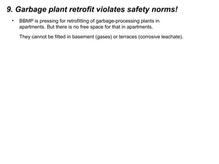 9. Garbage plant retrofit violates safety norms!
• BBMP is pressing for retrofitting of garbage-processing plants in
apartments. But there is no free space for that in apartments.
They cannot be fitted in basement (gases) or terraces (corrosive leachate).
 