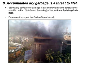 9. Accumulated dry garbage is a threat to life!
• Storing dry combustible garbage in basement violates the safety norms
specified in Part IV (Life and fire safety) of the National Building Code
2005.
• Do we want to repeat the Carlton Tower blaze?
 